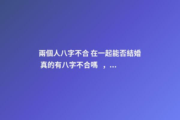 兩個人八字不合 在一起能否結婚 真的有八字不合嗎，八字不合真的不能結婚嗎？-第1張-觀點-玄機派